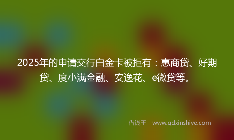 2025年的申请交行白金卡被拒有：惠商贷、好期贷、度小满金融、安逸花、e微贷等。