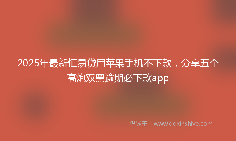 2025年最新恒易贷用苹果手机不下款，分享五个高炮双黑逾期必下款app
