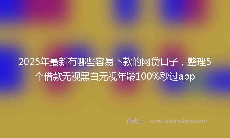 2025年最新有哪些容易下款的网贷口子，整理5个借款无视黑白无视年龄100%秒过app