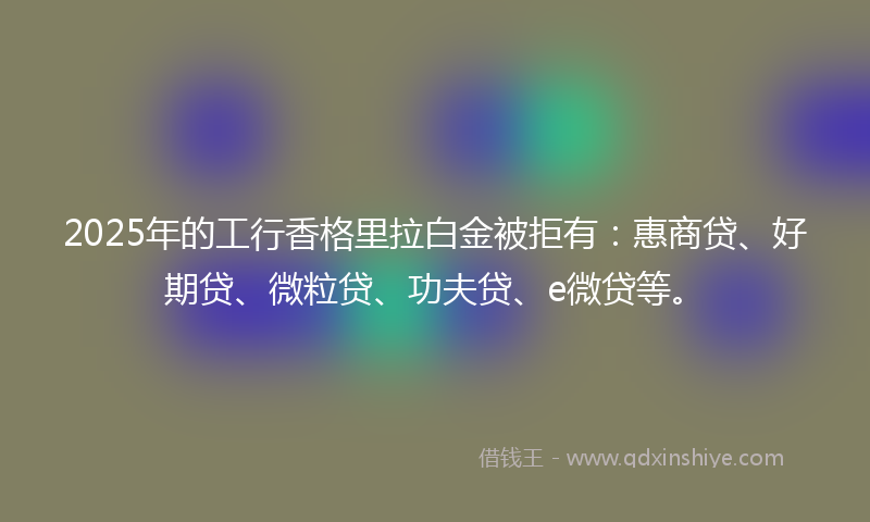 2025年的工行香格里拉白金被拒有：惠商贷、好期贷、微粒贷、功夫贷、e微贷等。