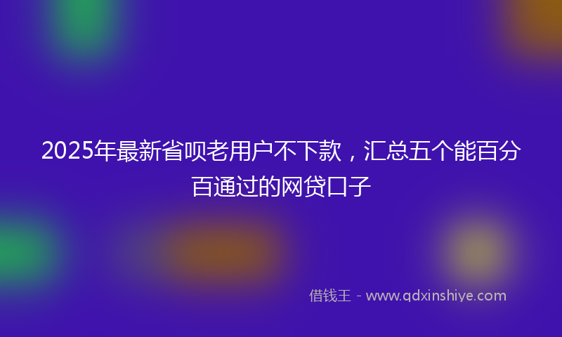 2025年最新省呗老用户不下款，汇总五个能百分百通过的网贷口子