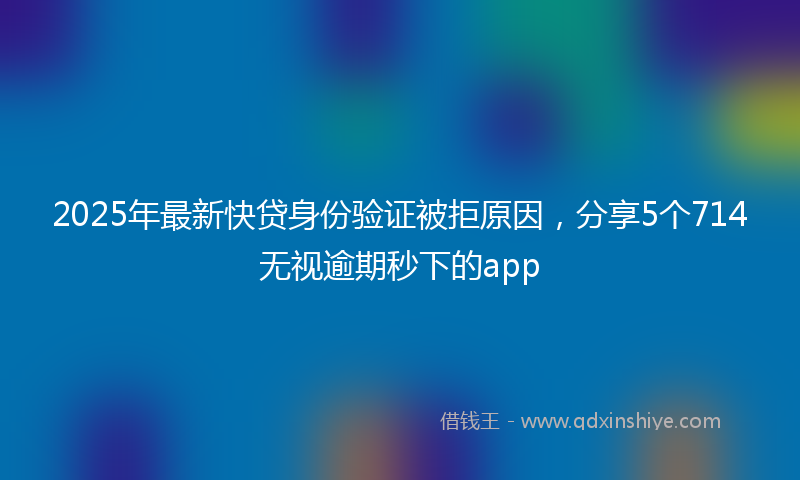 2025年最新快贷身份验证被拒原因，分享5个714无视逾期秒下的app