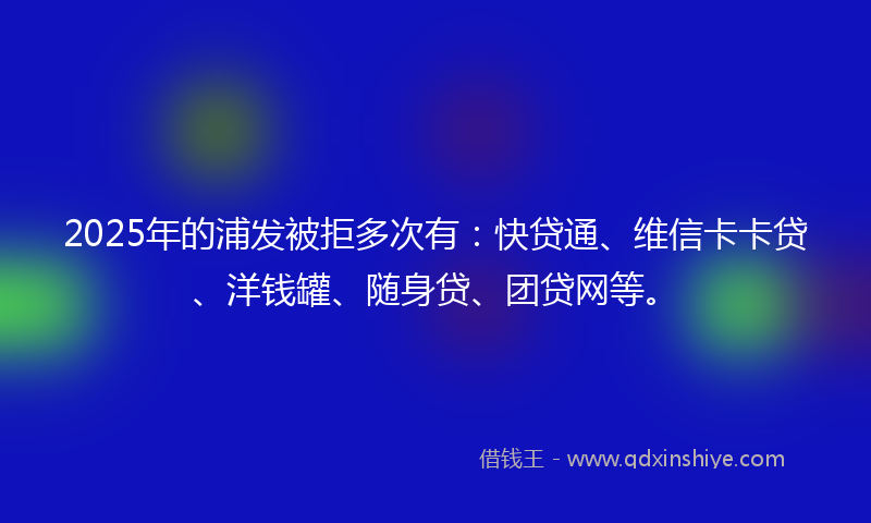 2025年的浦发被拒多次有：快贷通、维信卡卡贷、洋钱罐、随身贷、团贷网等。