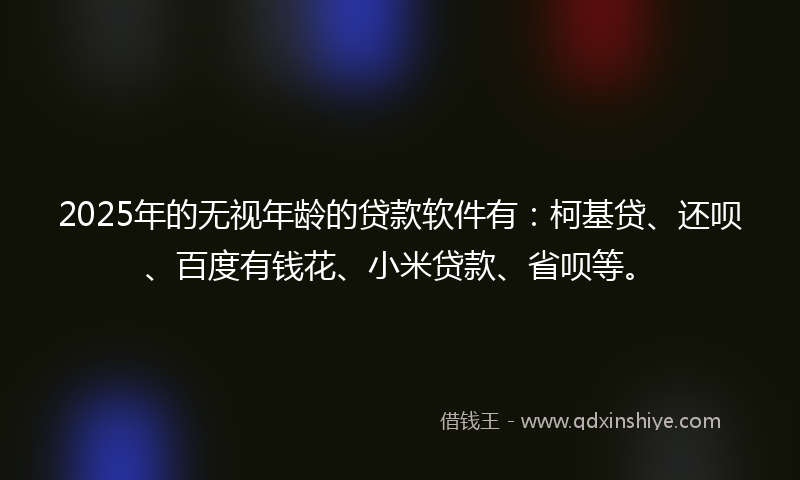 2025年的无视年龄的贷款软件有：柯基贷、还呗、百度有钱花、小米贷款、省呗等。