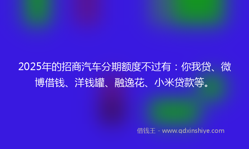 2025年的招商汽车分期额度不过有：你我贷、微博借钱、洋钱罐、融逸花、小米贷款等。