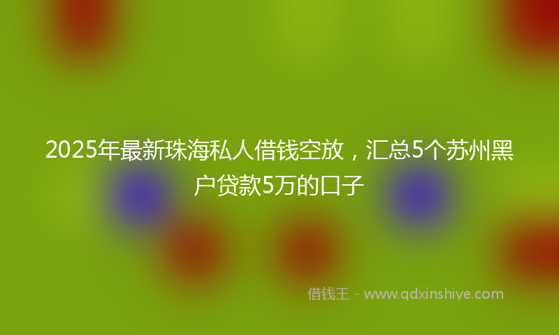 2025年最新珠海私人借钱空放，汇总5个苏州黑户贷款5万的口子