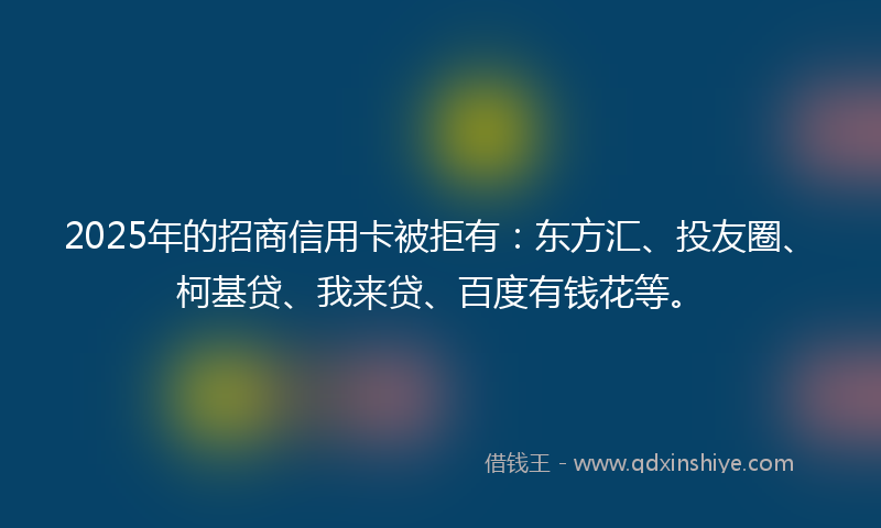 2025年的招商信用卡被拒有：东方汇、投友圈、柯基贷、我来贷、百度有钱花等。