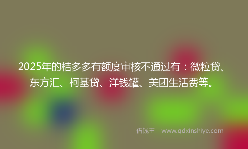 2025年的桔多多有额度审核不通过有：微粒贷、东方汇、柯基贷、洋钱罐、美团生活费等。