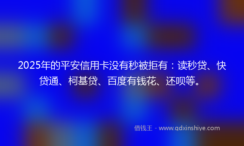 2025年的平安信用卡没有秒被拒有：读秒贷、快贷通、柯基贷、百度有钱花、还呗等。