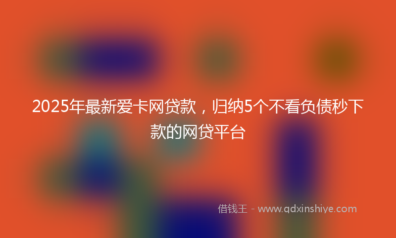 2025年最新爱卡网贷款，归纳5个不看负债秒下款的网贷平台