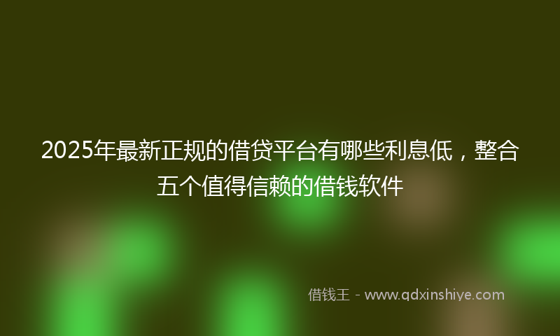 2025年最新正规的借贷平台有哪些利息低，整合五个值得信赖的借钱软件