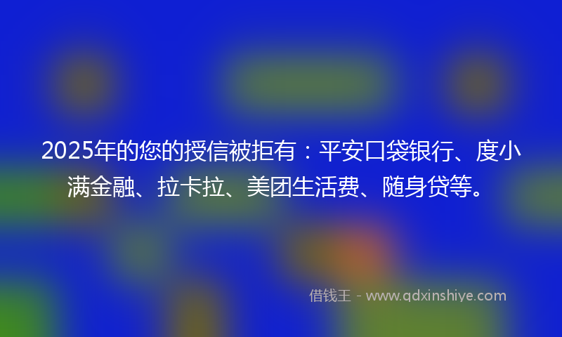 2025年的您的授信被拒有：平安口袋银行、度小满金融、拉卡拉、美团生活费、随身贷等。