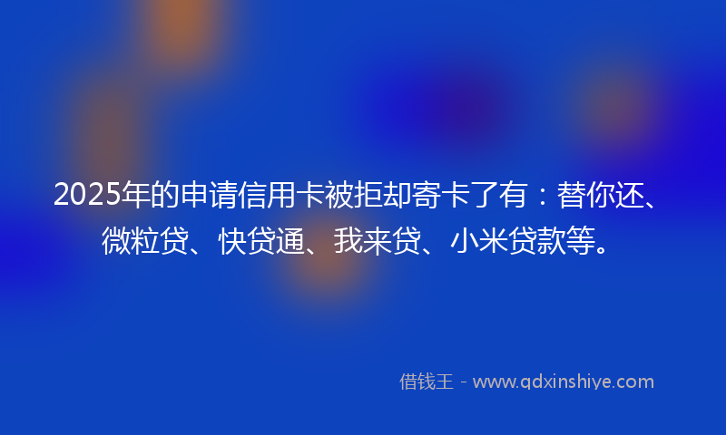 2025年的申请信用卡被拒却寄卡了有：替你还、微粒贷、快贷通、我来贷、小米贷款等。