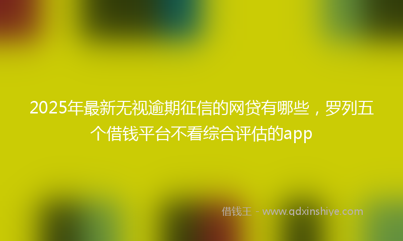 2025年最新无视逾期征信的网贷有哪些，罗列五个借钱平台不看综合评估的app