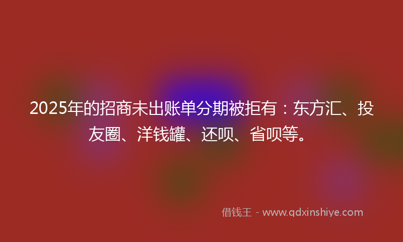 2025年的招商未出账单分期被拒有：东方汇、投友圈、洋钱罐、还呗、省呗等。