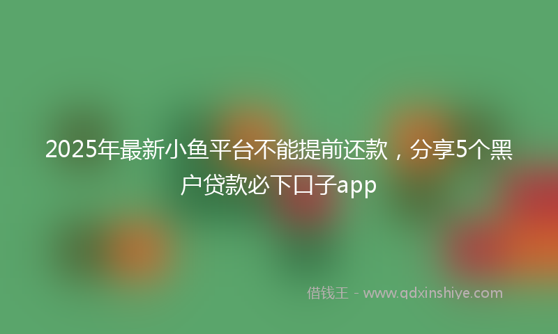 2025年最新小鱼平台不能提前还款，分享5个黑户贷款必下口子app