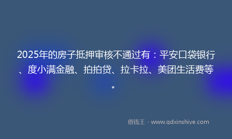 2025年的房子抵押审核不通过有：平安口袋银行、度小满金融、拍拍贷、拉卡拉、美团生活费等。