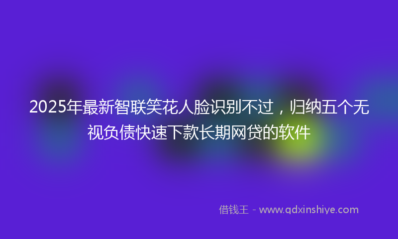 2025年最新智联笑花人脸识别不过，归纳五个无视负债快速下款长期网贷的软件