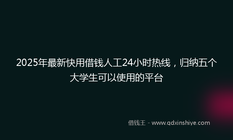 2025年最新快用借钱人工24小时热线，归纳五个大学生可以使用的平台