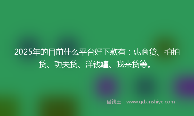 2025年的目前什么平台好下款有：惠商贷、拍拍贷、功夫贷、洋钱罐、我来贷等。