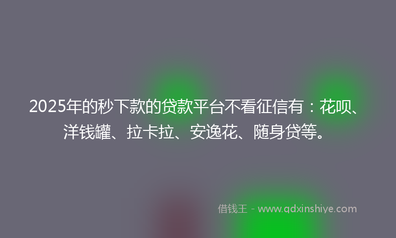 2025年的秒下款的贷款平台不看征信有：花呗、洋钱罐、拉卡拉、安逸花、随身贷等。