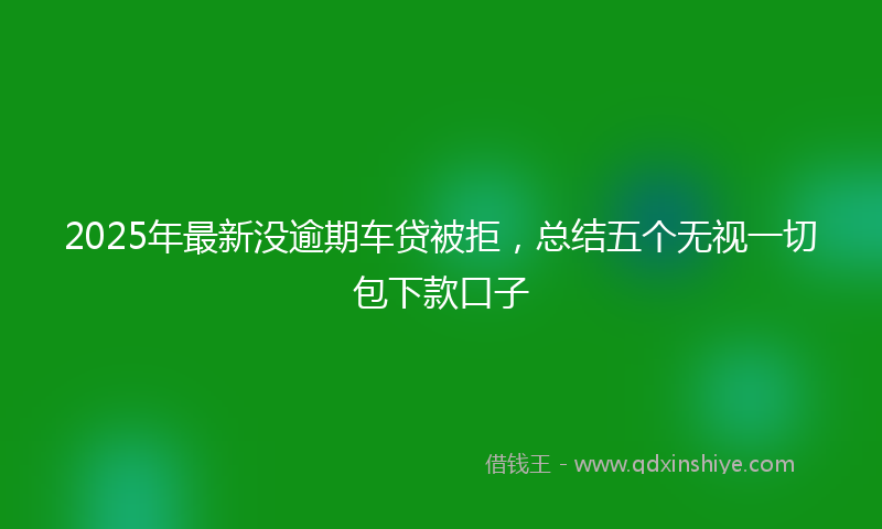 2025年最新没逾期车贷被拒，总结五个无视一切包下款口子
