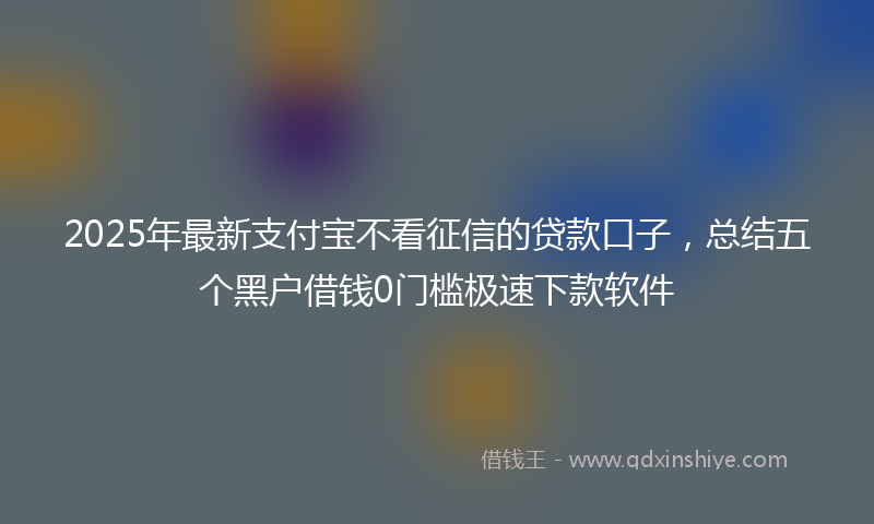2025年最新支付宝不看征信的贷款口子，总结五个黑户借钱0门槛极速下款软件