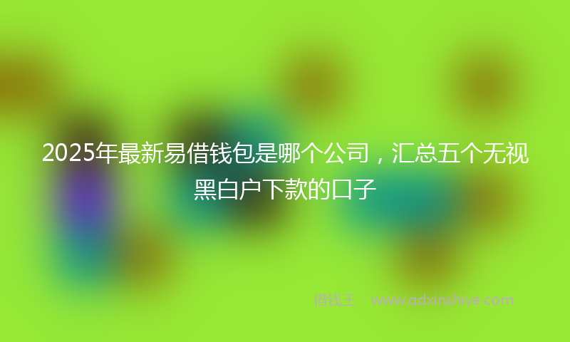 2025年最新易借钱包是哪个公司，汇总五个无视黑白户下款的口子