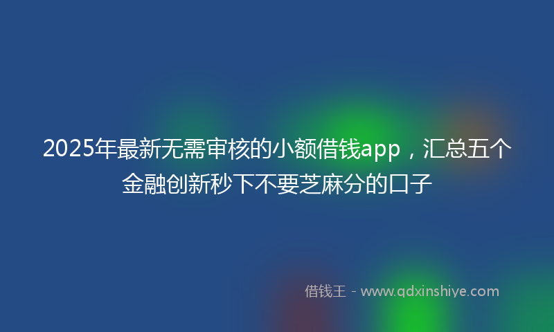 2025年最新无需审核的小额借钱app，汇总五个金融创新秒下不要芝麻分的口子