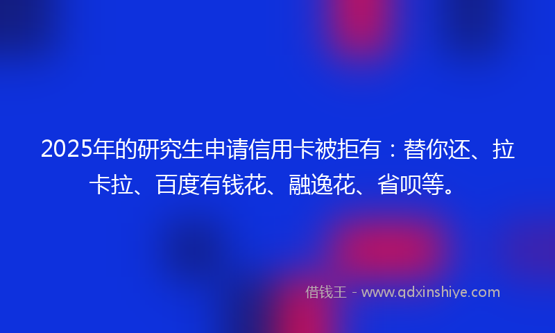 2025年的研究生申请信用卡被拒有：替你还、拉卡拉、百度有钱花、融逸花、省呗等。