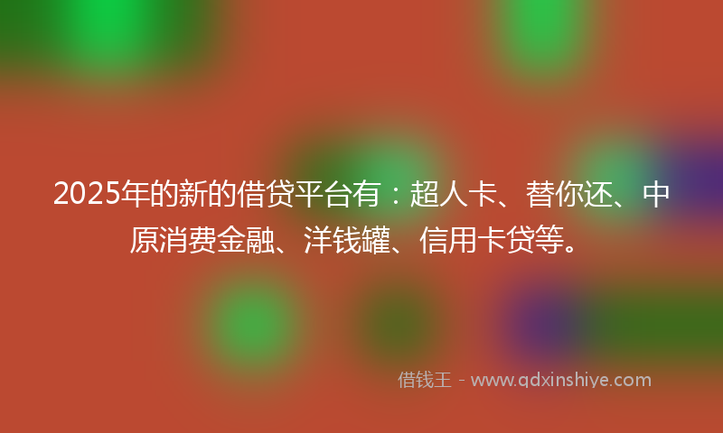 2025年的新的借贷平台有：超人卡、替你还、中原消费金融、洋钱罐、信用卡贷等。