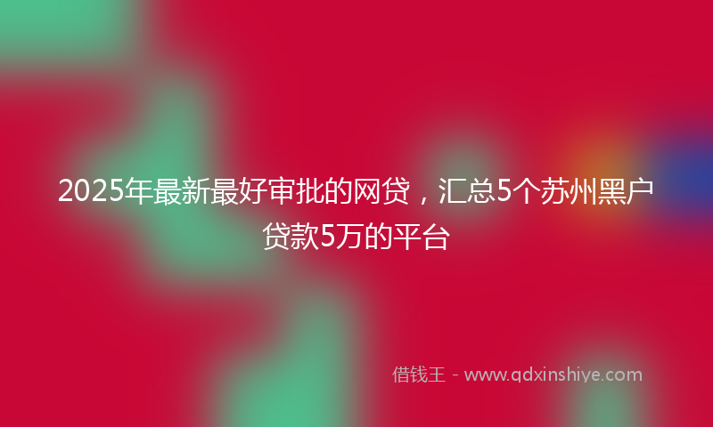 2025年最新最好审批的网贷，汇总5个苏州黑户贷款5万的平台