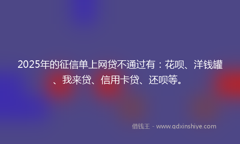 2025年的征信单上网贷不通过有：花呗、洋钱罐、我来贷、信用卡贷、还呗等。