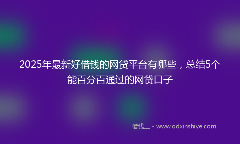 2025年最新好借钱的网贷平台有哪些，总结5个能百分百通过的网贷口子