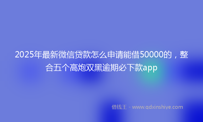 2025年最新微信贷款怎么申请能借50000的，整合五个高炮双黑逾期必下款app