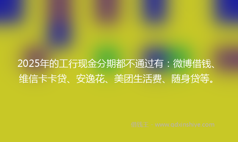 2025年的工行现金分期都不通过有：微博借钱、维信卡卡贷、安逸花、美团生活费、随身贷等。