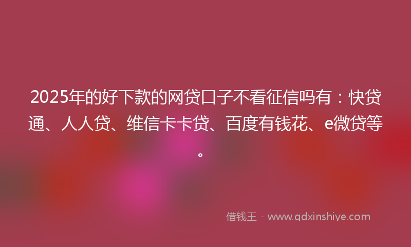 2025年的好下款的网贷口子不看征信吗有：快贷通、人人贷、维信卡卡贷、百度有钱花、e微贷等。