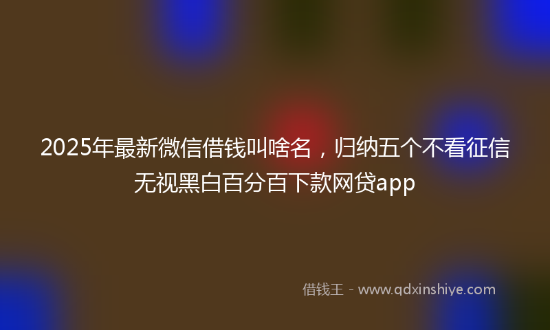 2025年最新微信借钱叫啥名，归纳五个不看征信无视黑白百分百下款网贷app