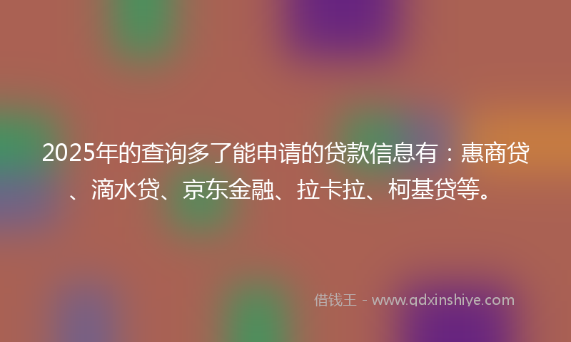 2025年的查询多了能申请的贷款信息有：惠商贷、滴水贷、京东金融、拉卡拉、柯基贷等。