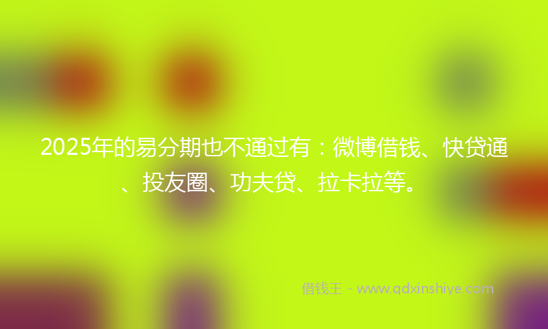 2025年的易分期也不通过有：微博借钱、快贷通、投友圈、功夫贷、拉卡拉等。