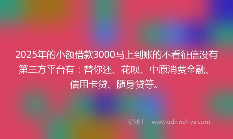 2025年的小额借款3000马上到账的不看征信没有第三方平台有：替你还、花呗、中原消费金融、信用卡贷、随身贷等。
