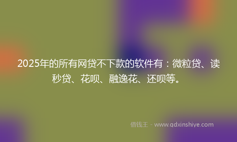 2025年的所有网贷不下款的软件有：微粒贷、读秒贷、花呗、融逸花、还呗等。