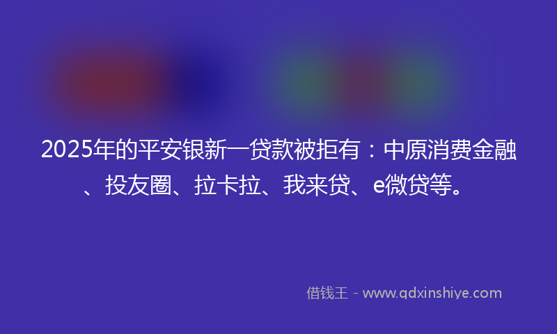 2025年的平安银新一贷款被拒有：中原消费金融、投友圈、拉卡拉、我来贷、e微贷等。