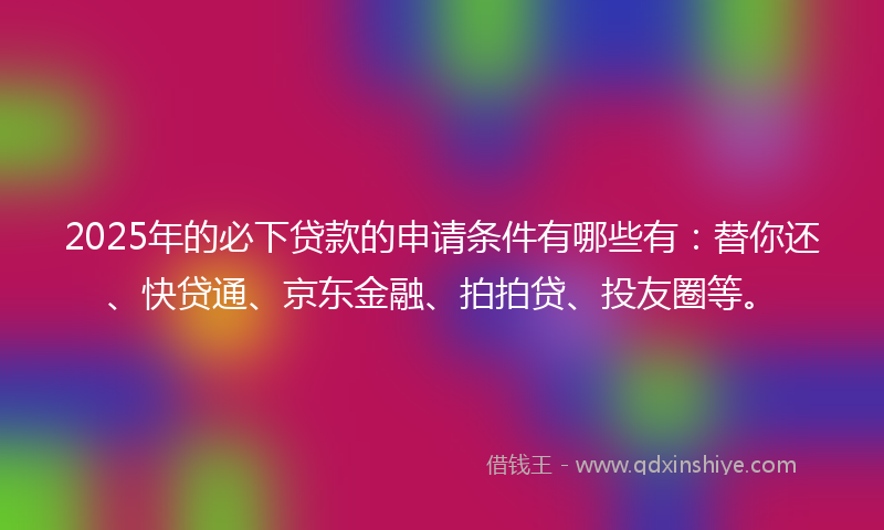 2025年的必下贷款的申请条件有哪些有：替你还、快贷通、京东金融、拍拍贷、投友圈等。