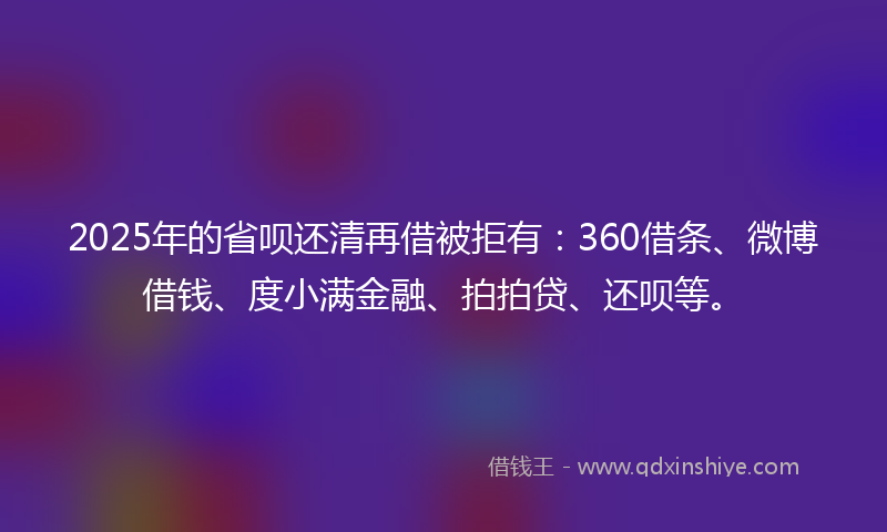 2025年的省呗还清再借被拒有：360借条、微博借钱、度小满金融、拍拍贷、还呗等。