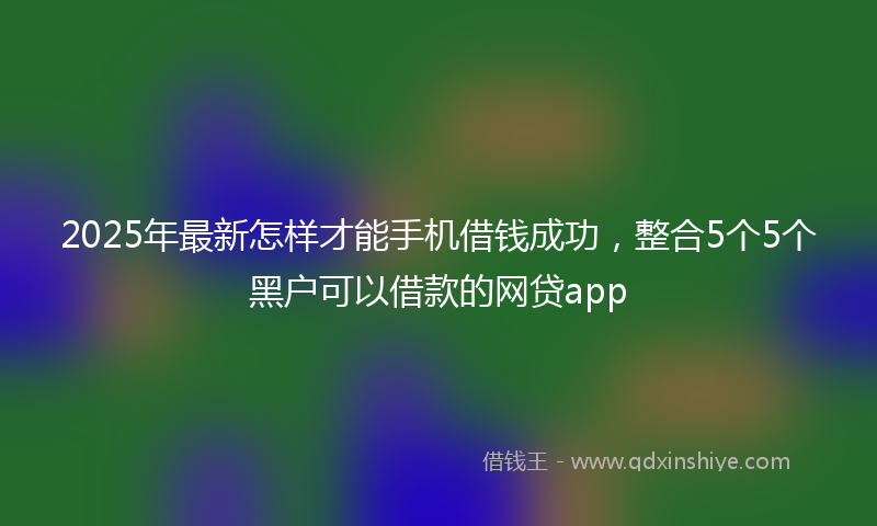 2025年最新怎样才能手机借钱成功，整合5个5个黑户可以借款的网贷app
