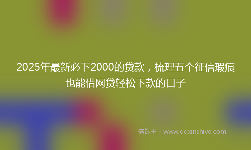 2025年最新必下2000的贷款，梳理五个征信瑕疵也能借网贷轻松下款的口子