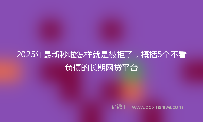 2025年最新秒啦怎样就是被拒了，概括5个不看负债的长期网贷平台