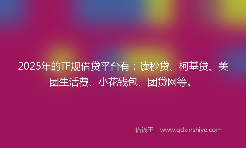 2025年的正规借贷平台有：读秒贷、柯基贷、美团生活费、小花钱包、团贷网等。