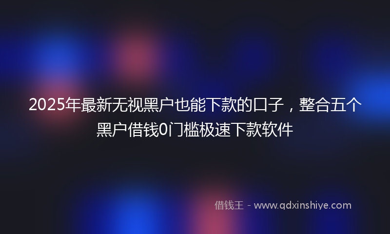 2025年最新无视黑户也能下款的口子，整合五个黑户借钱0门槛极速下款软件